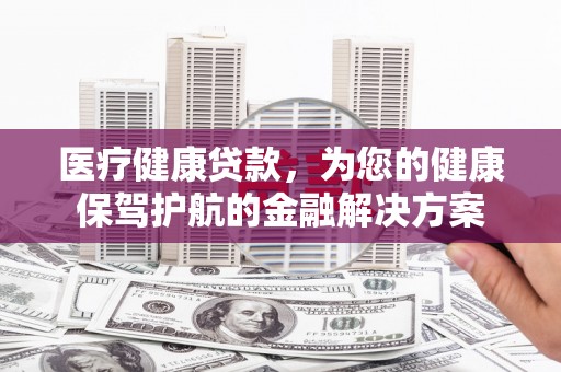 尖扎医疗健康贷款，为您的健康保驾护航的金融解决方案